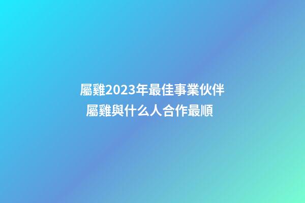 屬雞2023年最佳事業伙伴  屬雞與什么人合作最順